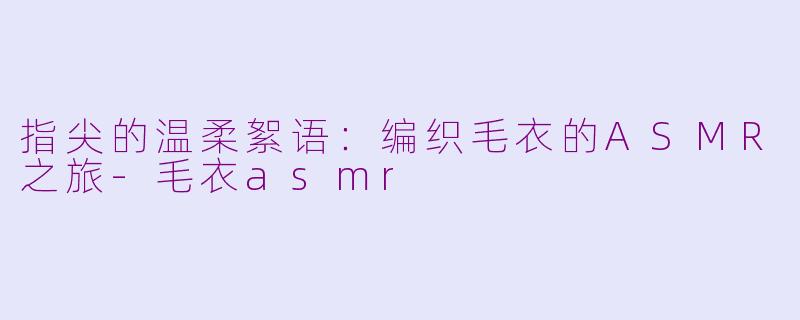 指尖的温柔絮语：编织毛衣的ASMR之旅-毛衣asmr