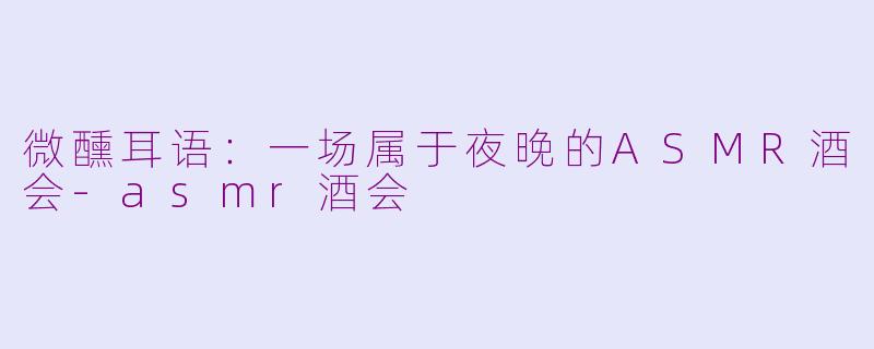 微醺耳语：一场属于夜晚的ASMR酒会-asmr酒会