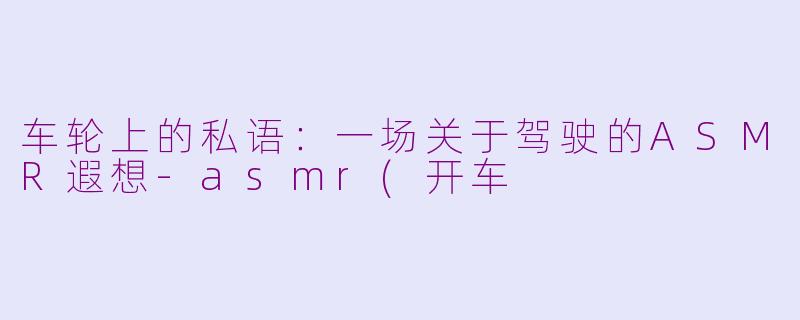 车轮上的私语：一场关于驾驶的ASMR遐想-asmr(开车