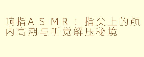 响指ASMR：指尖上的颅内高潮与听觉解压秘境