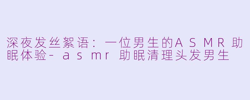 深夜发丝絮语:一位男生的ASMR助眠体验-asmr助眠清理头发男生