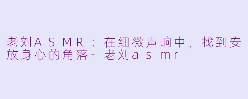 老刘ASMR：在细微声响中，找到安放身心的角落-老刘asmr