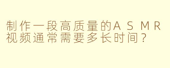 制作一段高质量的ASMR视频通常需要多长时间？