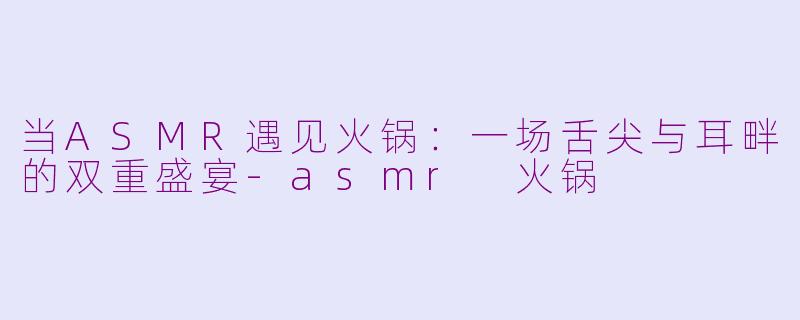 当ASMR遇见火锅：一场舌尖与耳畔的双重盛宴-asmr 火锅