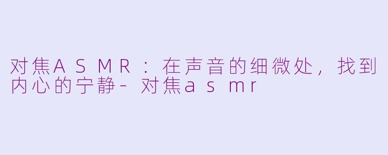 对焦ASMR：在声音的细微处，找到内心的宁静-对焦asmr