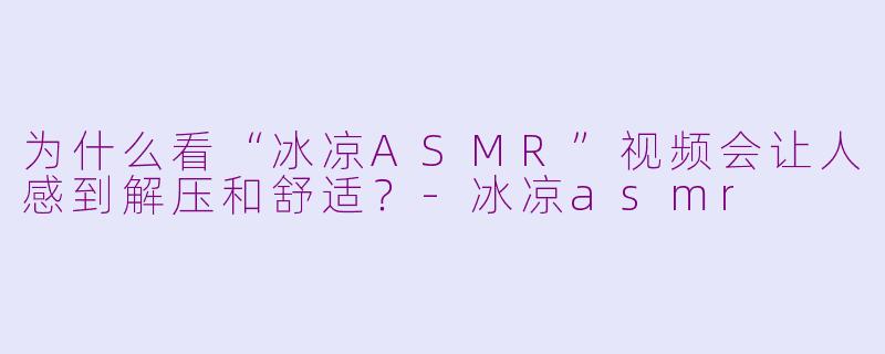 为什么看“冰凉ASMR”视频会让人感到解压和舒适?-冰凉asmr