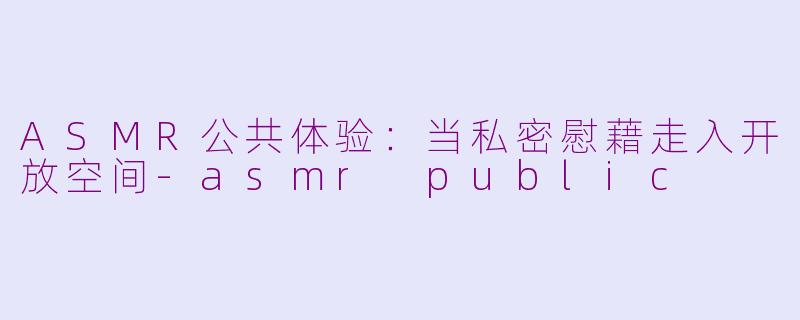 ASMR公共体验：当私密慰藉走入开放空间-asmr public