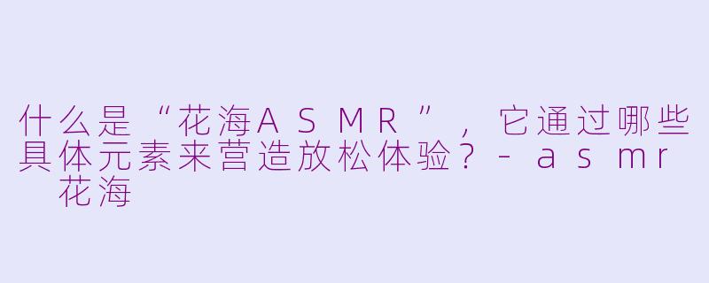 什么是“花海ASMR”，它通过哪些具体元素来营造放松体验？-asmr 花海
