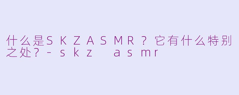 什么是SKZASMR？它有什么特别之处？-skz asmr
