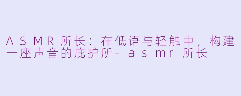 ASMR所长：在低语与轻触中，构建一座声音的庇护所-asmr所长