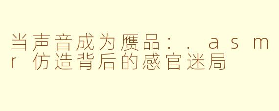 当声音成为赝品:.asmr仿造背后的感官迷局