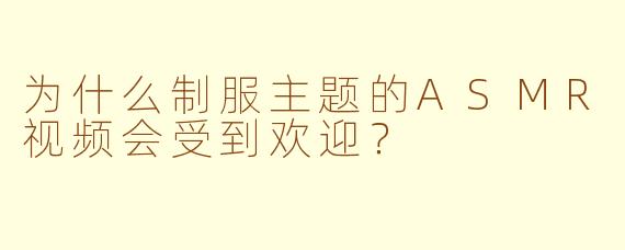 为什么制服主题的ASMR视频会受到欢迎？