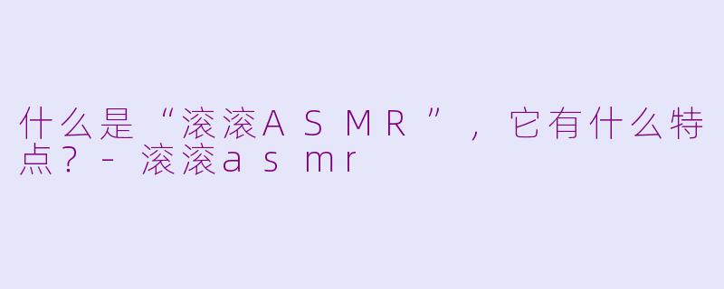 什么是“滚滚ASMR”，它有什么特点？-滚滚asmr