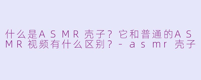 什么是ASMR壳子？它和普通的ASMR视频有什么区别？-asmr壳子