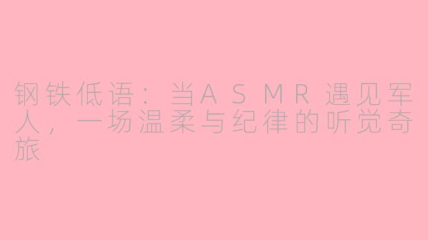 钢铁低语：当ASMR遇见军人，一场温柔与纪律的听觉奇旅
