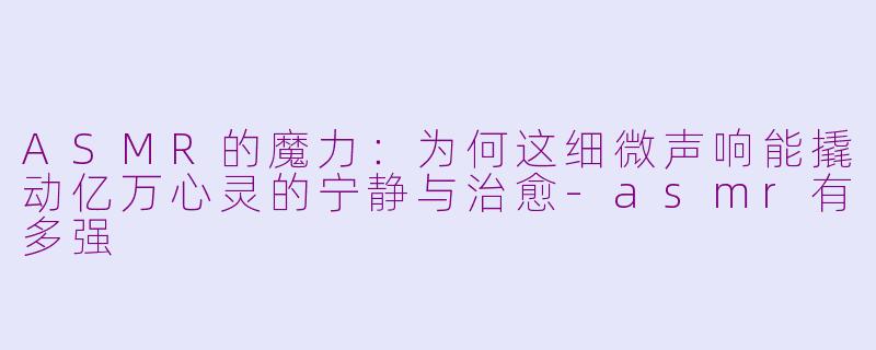 ASMR的魔力：为何这细微声响能撬动亿万心灵的宁静与治愈-asmr有多强
