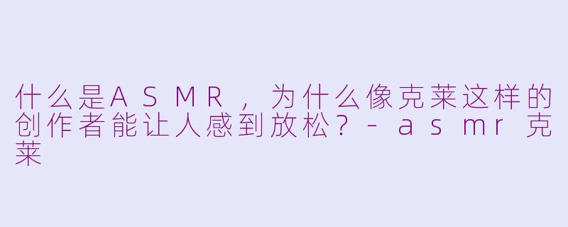 什么是ASMR，为什么像克莱这样的创作者能让人感到放松？-asmr克莱
