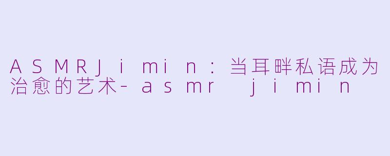 ASMRJimin：当耳畔私语成为治愈的艺术-asmr jimin