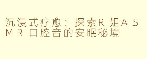沉浸式疗愈：探索R姐ASMR口腔音的安眠秘境