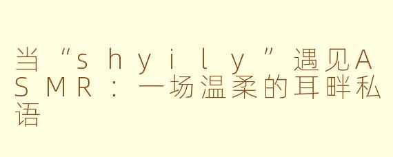 当“shyily”遇见ASMR：一场温柔的耳畔私语