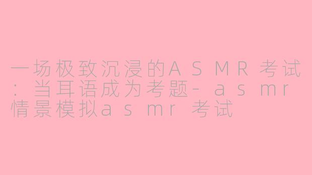 一场极致沉浸的ASMR考试：当耳语成为考题-asmr情景模拟asmr考试