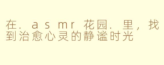 在.asmr花园.里，找到治愈心灵的静谧时光