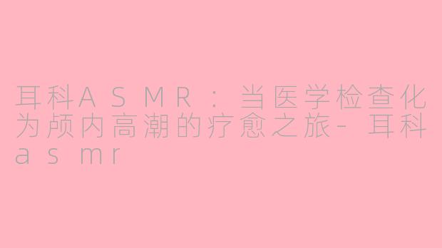 耳科ASMR：当医学检查化为颅内高潮的疗愈之旅-耳科asmr
