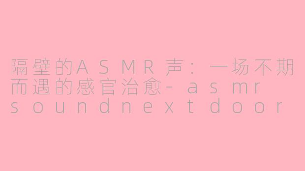 隔壁的ASMR声：一场不期而遇的感官治愈-asmr soundnextdoor