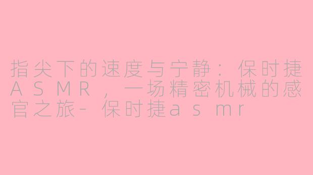 指尖下的速度与宁静：保时捷ASMR，一场精密机械的感官之旅-保时捷asmr