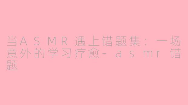 当ASMR遇上错题集：一场意外的学习疗愈-asmr错题