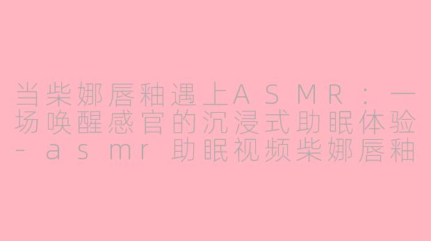 当柴娜唇釉遇上ASMR：一场唤醒感官的沉浸式助眠体验-asmr助眠视频柴娜唇釉