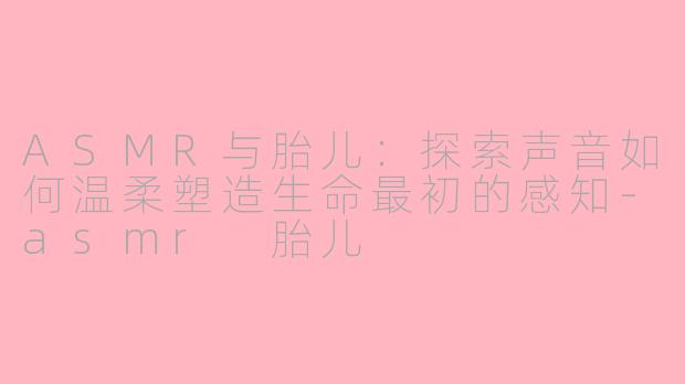 ASMR与胎儿:探索声音如何温柔塑造生命最初的感知-asmr 胎儿