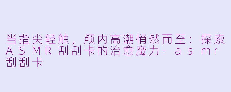 当指尖轻触,颅内高潮悄然而至:探索ASMR刮刮卡的治愈魔力-asmr刮刮卡