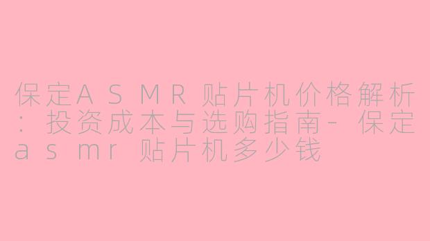 保定ASMR贴片机价格解析：投资成本与选购指南-保定asmr贴片机多少钱