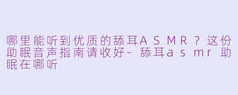 哪里能听到优质的舔耳ASMR?这份助眠音声指南请收好-舔耳asmr助眠在哪听