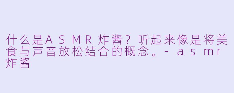 什么是ASMR炸酱？听起来像是将美食与声音放松结合的概念。-asmr炸酱