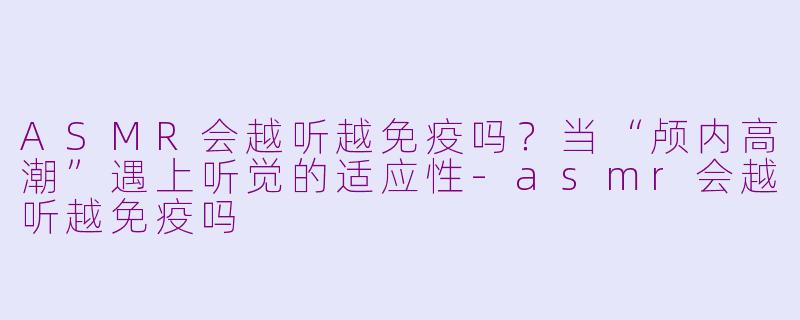 ASMR会越听越免疫吗？当“颅内高潮”遇上听觉的适应性-asmr会越听越免疫吗