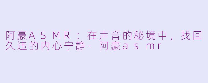 阿豪ASMR：在声音的秘境中，找回久违的内心宁静-阿豪asmr