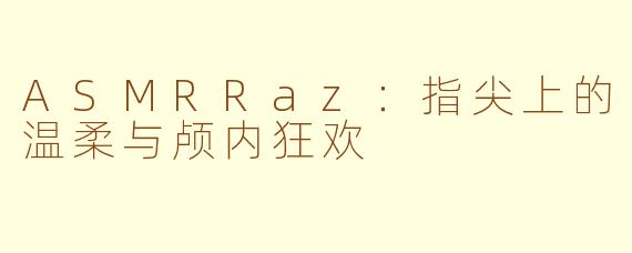 ASMRRaz：指尖上的温柔与颅内狂欢
