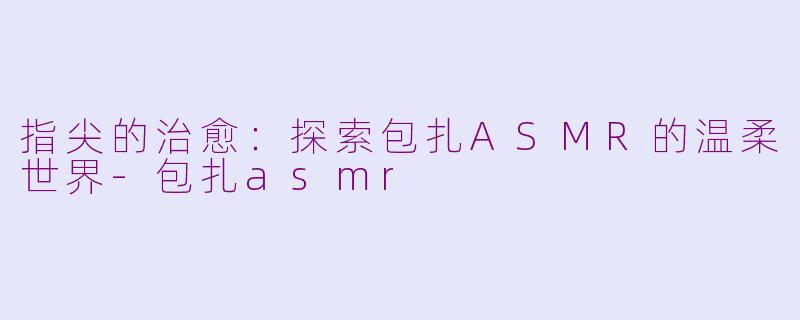 指尖的治愈:探索包扎ASMR的温柔世界-包扎asmr