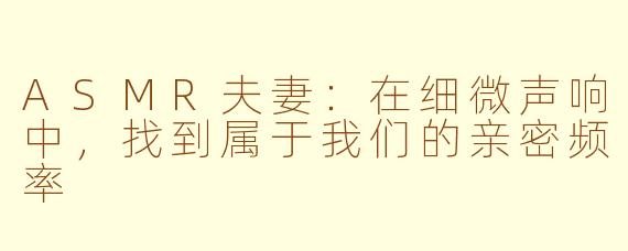ASMR夫妻：在细微声响中，找到属于我们的亲密频率
