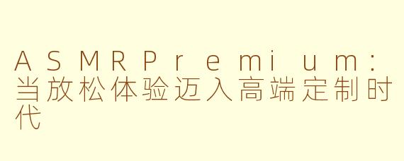 ASMRPremium：当放松体验迈入高端定制时代