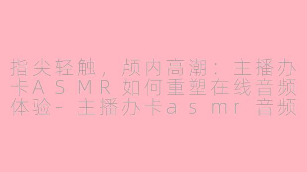 指尖轻触，颅内高潮：主播办卡ASMR如何重塑在线音频体验-主播办卡asmr音频在线