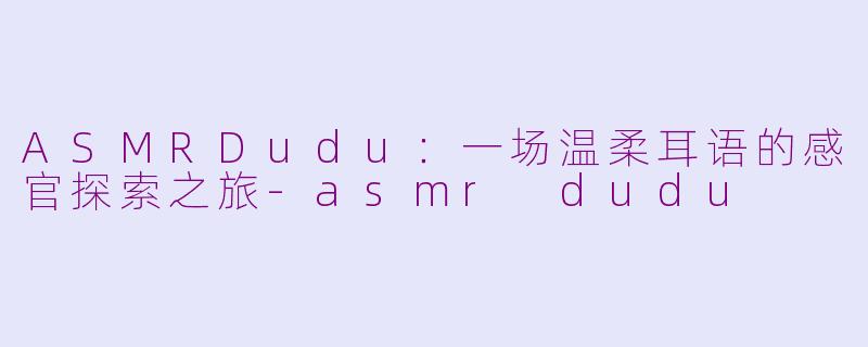 ASMRDudu：一场温柔耳语的感官探索之旅-asmr dudu