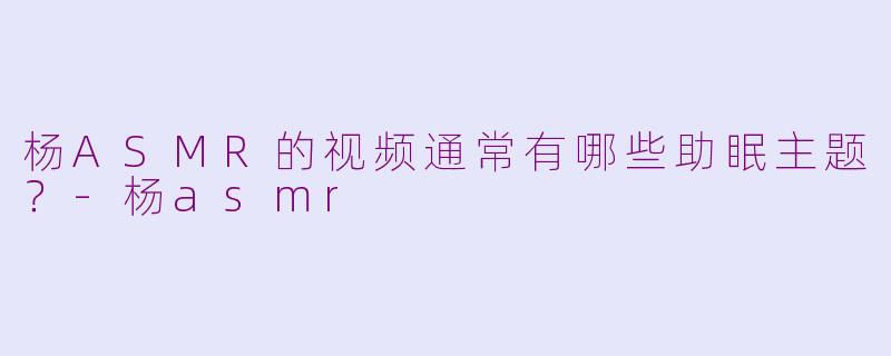 杨ASMR的视频通常有哪些助眠主题？-杨asmr