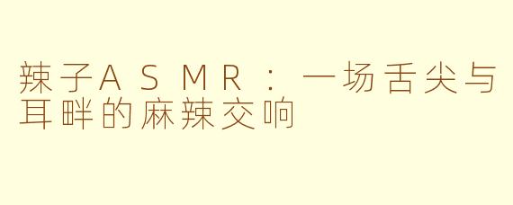 辣子ASMR：一场舌尖与耳畔的麻辣交响