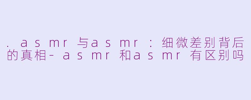 .asmr与asmr：细微差别背后的真相-asmr和asmr有区别吗