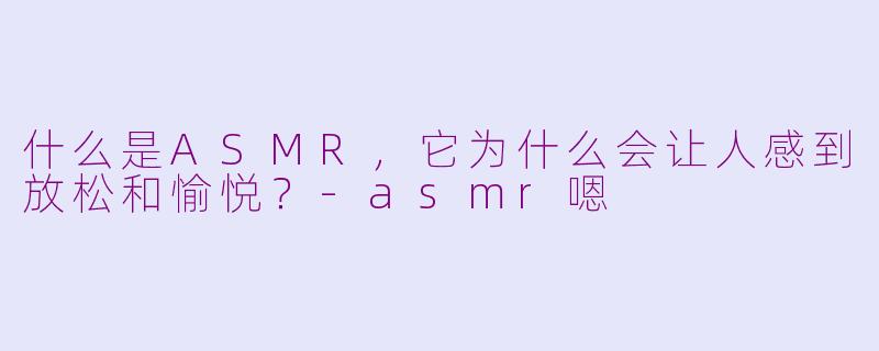 什么是ASMR，它为什么会让人感到放松和愉悦？-asmr嗯