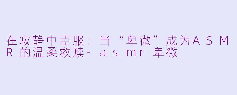 在寂静中臣服：当“卑微”成为ASMR的温柔救赎-asmr卑微