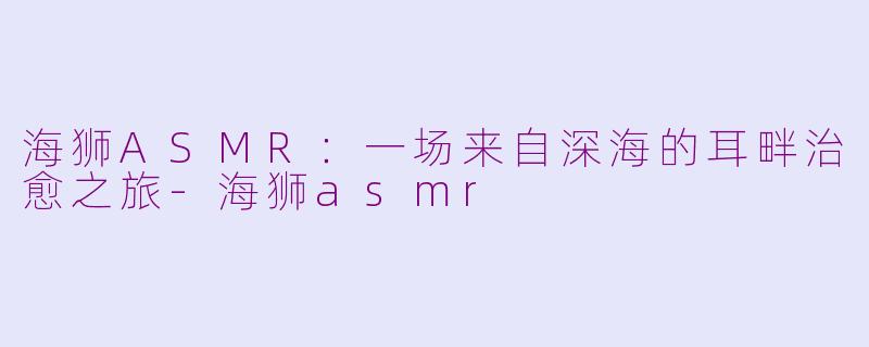海狮ASMR：一场来自深海的耳畔治愈之旅-海狮asmr